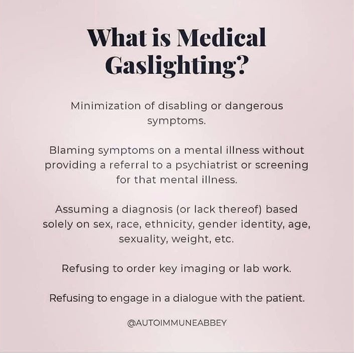 What is Medical Gaslighting? 

Minimisation of disabling or dangerous symptoms.

Blaming symptoms on a mental illness without providing a referral to a psychiatrist or screening for that mental illness

Assuming a diagnosis (or lack thereof) based solely on sex, race, ethnicity, gender identity, age, sexuality, weight, etc.

refusing to order key imagine or lab work.

Refusing to engage in a dialogue with the patient.